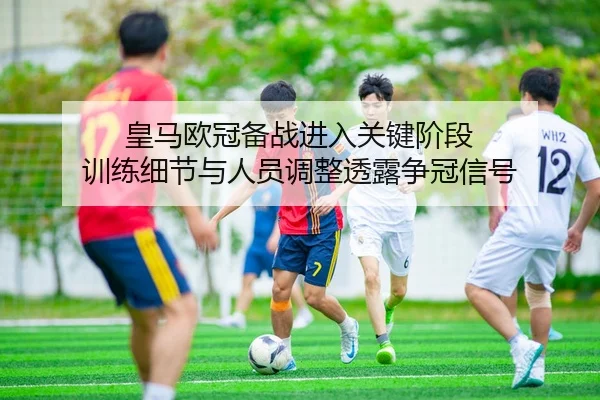 皇马欧冠备战进入关键阶段 训练细节与人员调整透露争冠信号