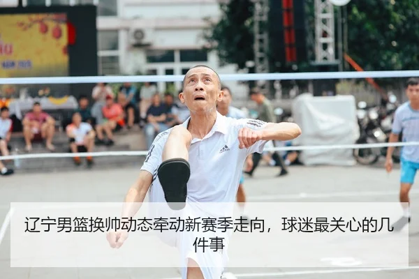 辽宁男篮换帅动态牵动新赛季走向，球迷最关心的几件事
